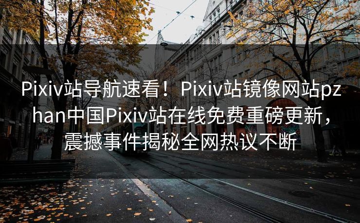 Pixiv站导航速看！Pixiv站镜像网站pzhan中国Pixiv站在线免费重磅更新，震撼事件揭秘全网热议不断