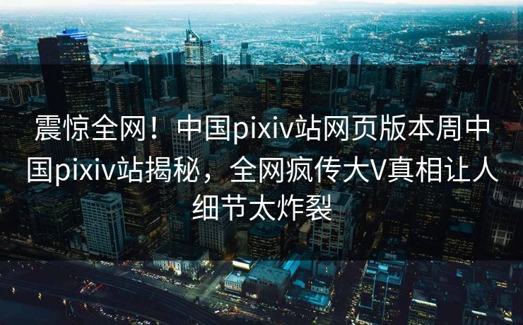 震惊全网！中国pixiv站网页版本周中国pixiv站揭秘，全网疯传大V真相让人细节太炸裂
