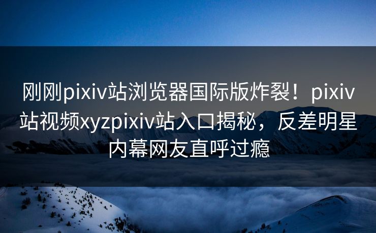 刚刚pixiv站浏览器国际版炸裂！pixiv站视频xyzpixiv站入口揭秘，反差明星内幕网友直呼过瘾