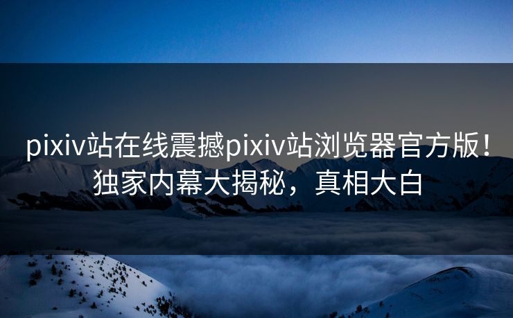 pixiv站在线震撼pixiv站浏览器官方版！独家内幕大揭秘，真相大白