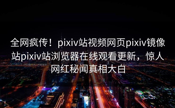全网疯传！pixiv站视频网页pixiv镜像站pixiv站浏览器在线观看更新，惊人网红秘闻真相大白