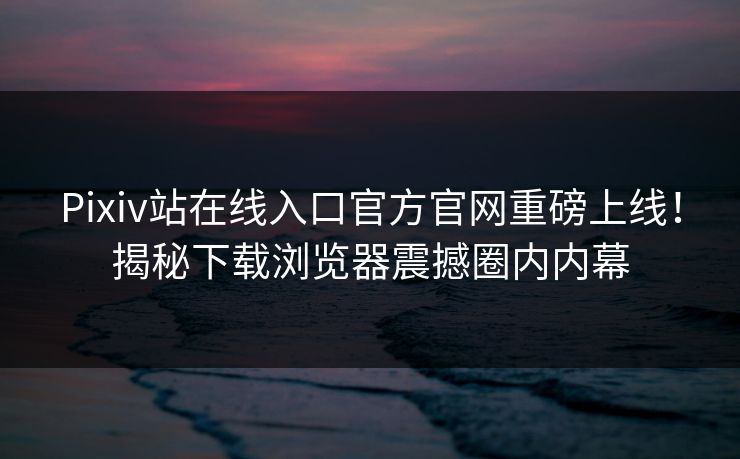 Pixiv站在线入口官方官网重磅上线！揭秘下载浏览器震撼圈内内幕