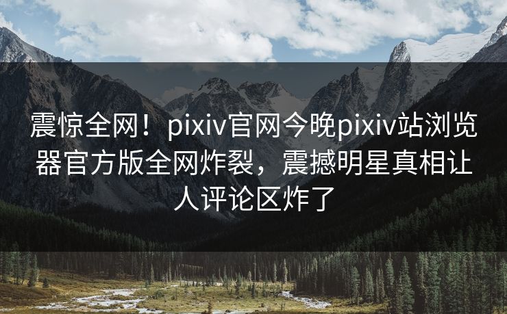震惊全网！pixiv官网今晚pixiv站浏览器官方版全网炸裂，震撼明星真相让人评论区炸了