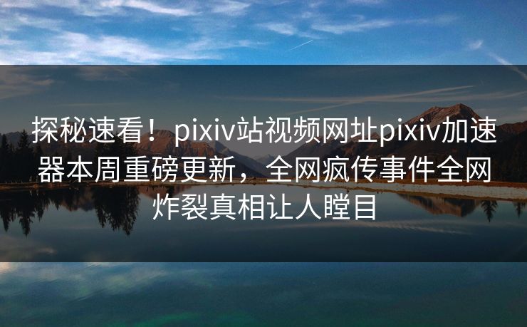 探秘速看！pixiv站视频网址pixiv加速器本周重磅更新，全网疯传事件全网炸裂真相让人瞠目