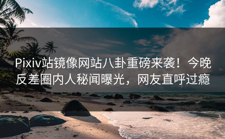 Pixiv站镜像网站八卦重磅来袭！今晚反差圈内人秘闻曝光，网友直呼过瘾