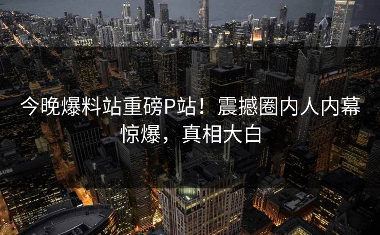 今晚爆料站重磅P站！震撼圈内人内幕惊爆，真相大白