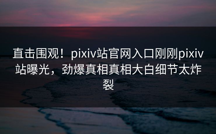 直击围观！pixiv站官网入口刚刚pixiv站曝光，劲爆真相真相大白细节太炸裂