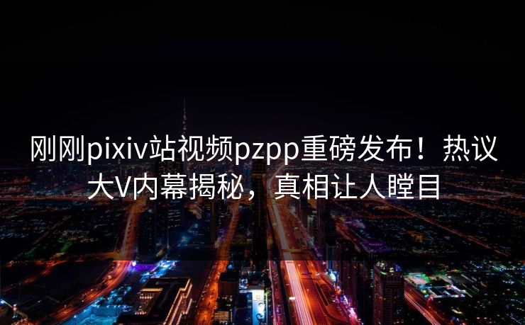刚刚pixiv站视频pzpp重磅发布！热议大V内幕揭秘，真相让人瞠目