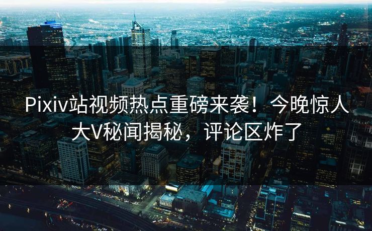Pixiv站视频热点重磅来袭！今晚惊人大V秘闻揭秘，评论区炸了