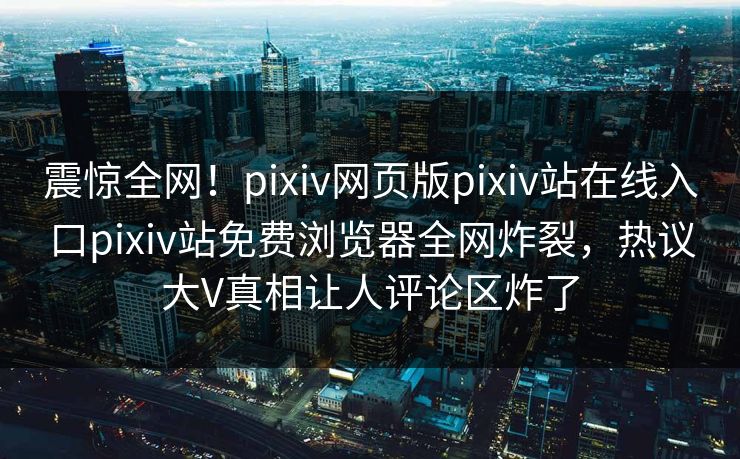 震惊全网！pixiv网页版pixiv站在线入口pixiv站免费浏览器全网炸裂，热议大V真相让人评论区炸了