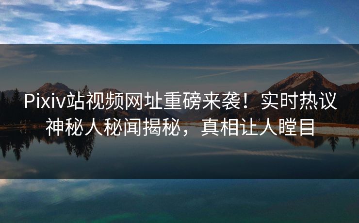 Pixiv站视频网址重磅来袭！实时热议神秘人秘闻揭秘，真相让人瞠目