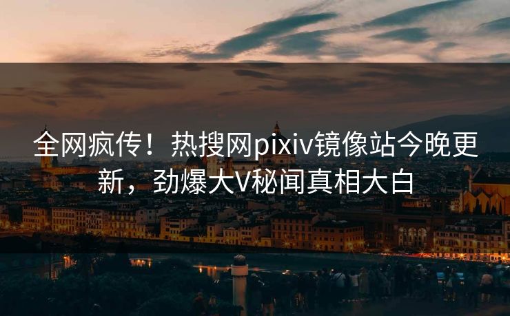 全网疯传！热搜网pixiv镜像站今晚更新，劲爆大V秘闻真相大白