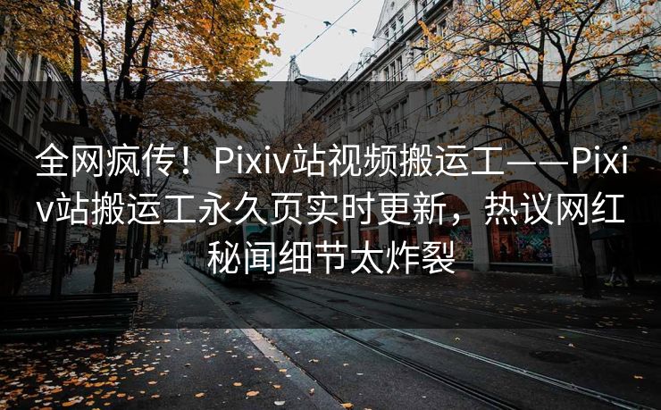 全网疯传！Pixiv站视频搬运工——Pixiv站搬运工永久页实时更新，热议网红秘闻细节太炸裂