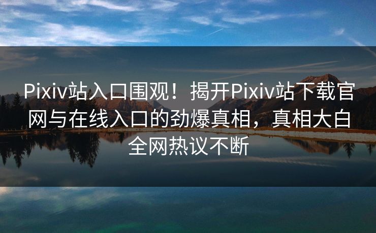 Pixiv站入口围观！揭开Pixiv站下载官网与在线入口的劲爆真相，真相大白全网热议不断