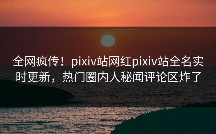 全网疯传！pixiv站网红pixiv站全名实时更新，热门圈内人秘闻评论区炸了