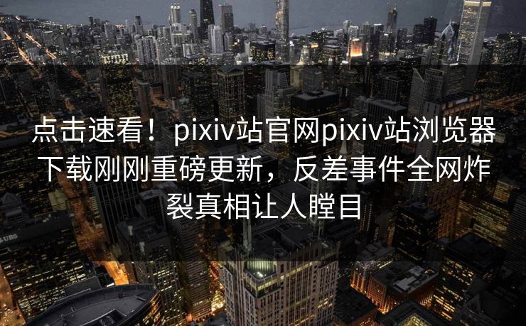 点击速看！pixiv站官网pixiv站浏览器下载刚刚重磅更新，反差事件全网炸裂真相让人瞠目