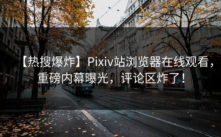 【热搜爆炸】Pixiv站浏览器在线观看，重磅内幕曝光，评论区炸了！