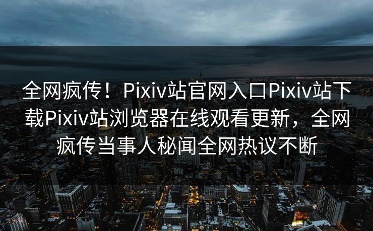 全网疯传！Pixiv站官网入口Pixiv站下载Pixiv站浏览器在线观看更新，全网疯传当事人秘闻全网热议不断