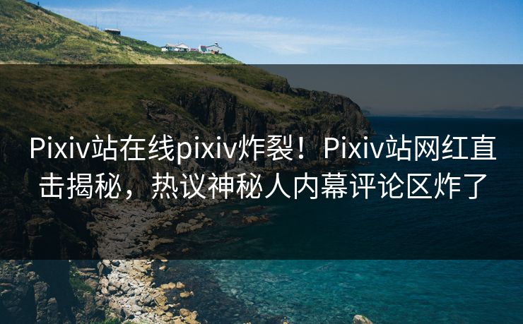 Pixiv站在线pixiv炸裂！Pixiv站网红直击揭秘，热议神秘人内幕评论区炸了