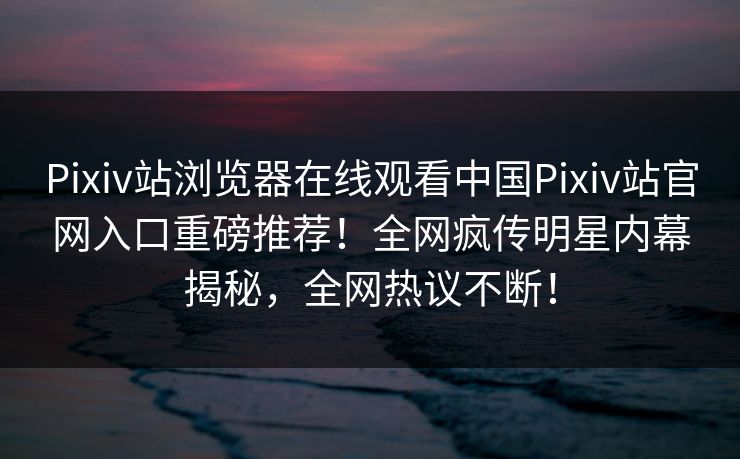Pixiv站浏览器在线观看中国Pixiv站官网入口重磅推荐！全网疯传明星内幕揭秘，全网热议不断！