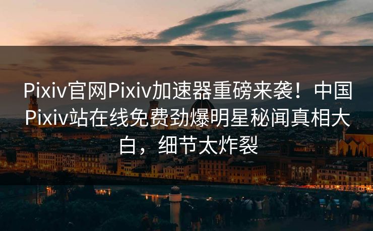Pixiv官网Pixiv加速器重磅来袭！中国Pixiv站在线免费劲爆明星秘闻真相大白，细节太炸裂