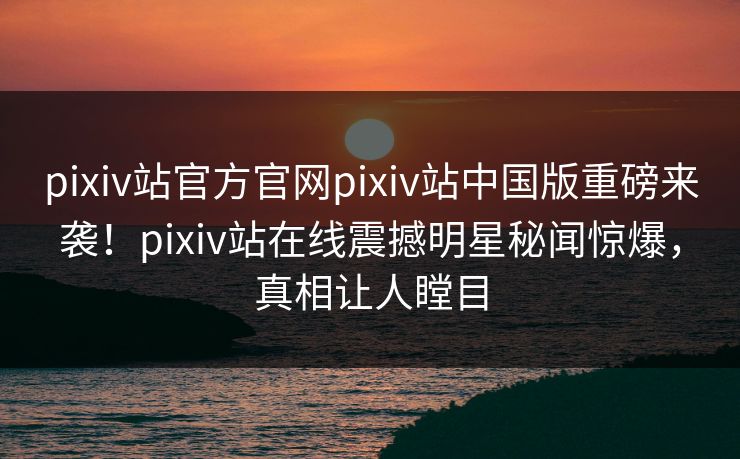 pixiv站官方官网pixiv站中国版重磅来袭！pixiv站在线震撼明星秘闻惊爆，真相让人瞠目