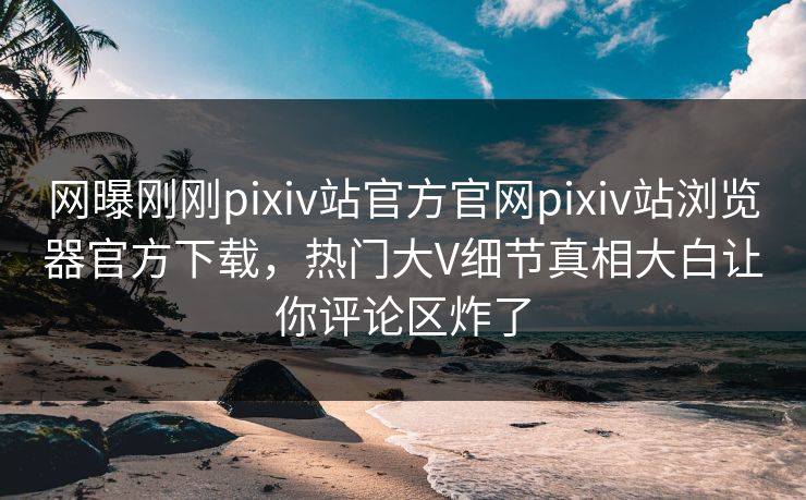 网曝刚刚pixiv站官方官网pixiv站浏览器官方下载，热门大V细节真相大白让你评论区炸了