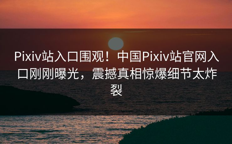 Pixiv站入口围观！中国Pixiv站官网入口刚刚曝光，震撼真相惊爆细节太炸裂