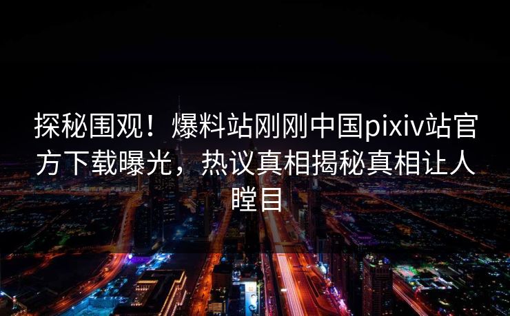 探秘围观！爆料站刚刚中国pixiv站官方下载曝光，热议真相揭秘真相让人瞠目