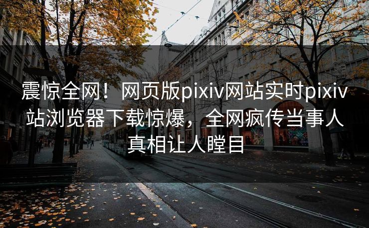 震惊全网！网页版pixiv网站实时pixiv站浏览器下载惊爆，全网疯传当事人真相让人瞠目