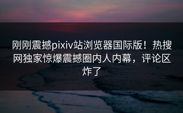 刚刚震撼pixiv站浏览器国际版！热搜网独家惊爆震撼圈内人内幕，评论区炸了