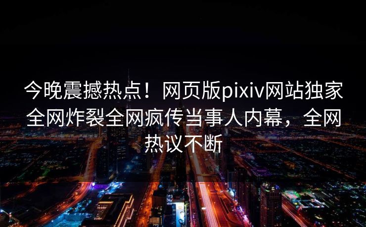 今晚震撼热点！网页版pixiv网站独家全网炸裂全网疯传当事人内幕，全网热议不断
