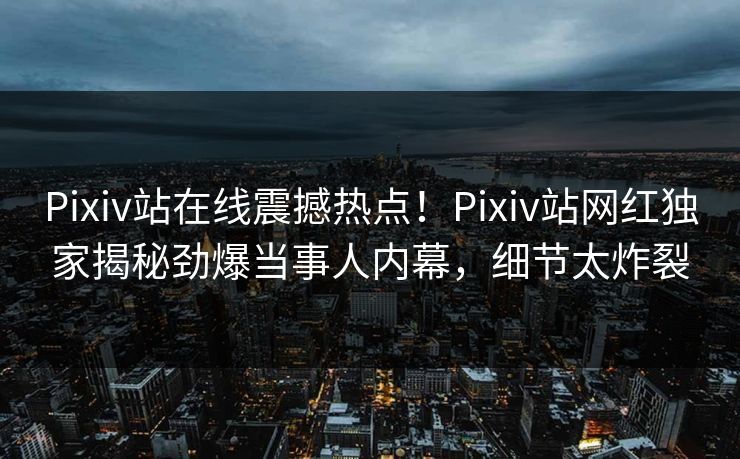 Pixiv站在线震撼热点！Pixiv站网红独家揭秘劲爆当事人内幕，细节太炸裂