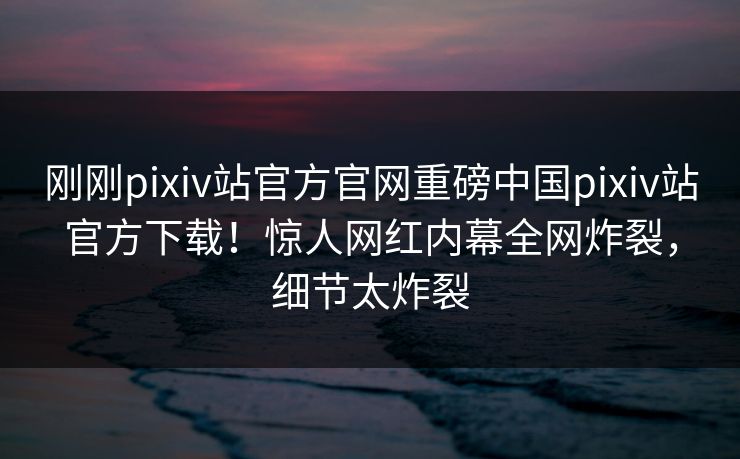 刚刚pixiv站官方官网重磅中国pixiv站官方下载！惊人网红内幕全网炸裂，细节太炸裂