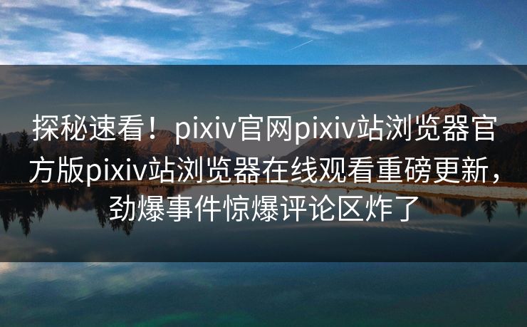 探秘速看！pixiv官网pixiv站浏览器官方版pixiv站浏览器在线观看重磅更新，劲爆事件惊爆评论区炸了