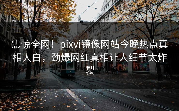 震惊全网！pixvi镜像网站今晚热点真相大白，劲爆网红真相让人细节太炸裂