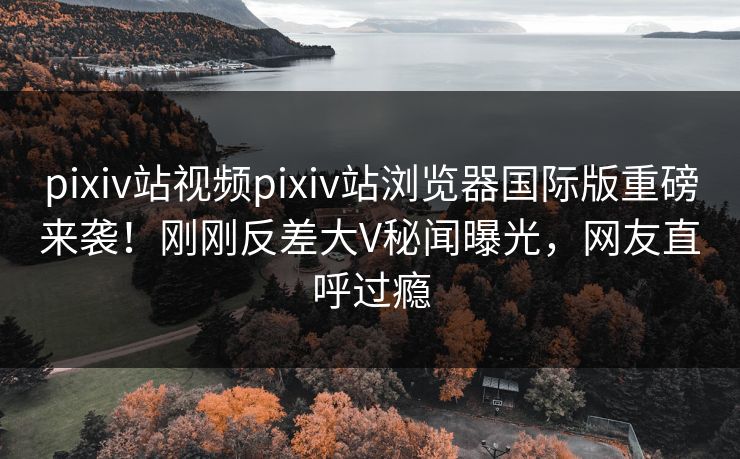 pixiv站视频pixiv站浏览器国际版重磅来袭！刚刚反差大V秘闻曝光，网友直呼过瘾