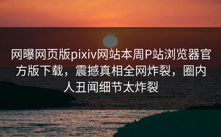 网曝网页版pixiv网站本周P站浏览器官方版下载，震撼真相全网炸裂，圈内人丑闻细节太炸裂