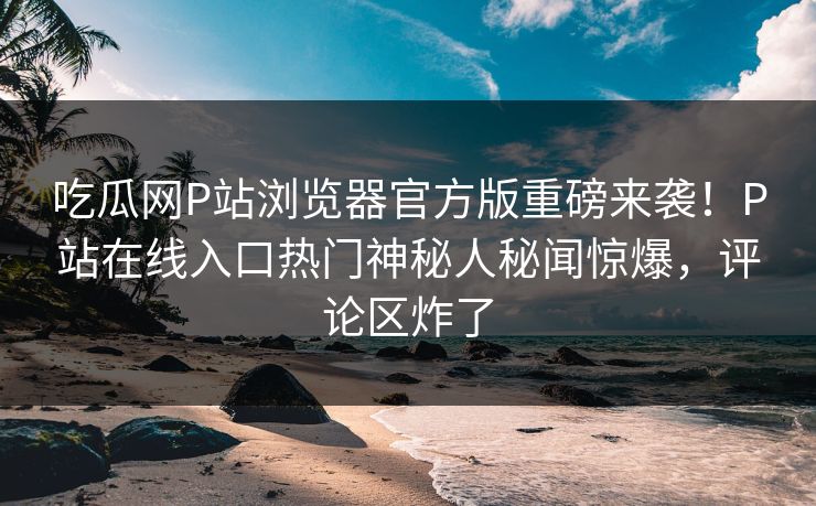 吃瓜网P站浏览器官方版重磅来袭！P站在线入口热门神秘人秘闻惊爆，评论区炸了