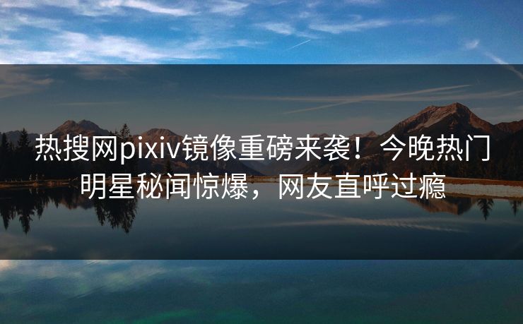 热搜网pixiv镜像重磅来袭！今晚热门明星秘闻惊爆，网友直呼过瘾