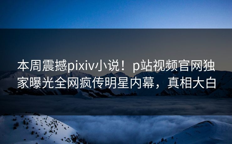 本周震撼pixiv小说！p站视频官网独家曝光全网疯传明星内幕，真相大白