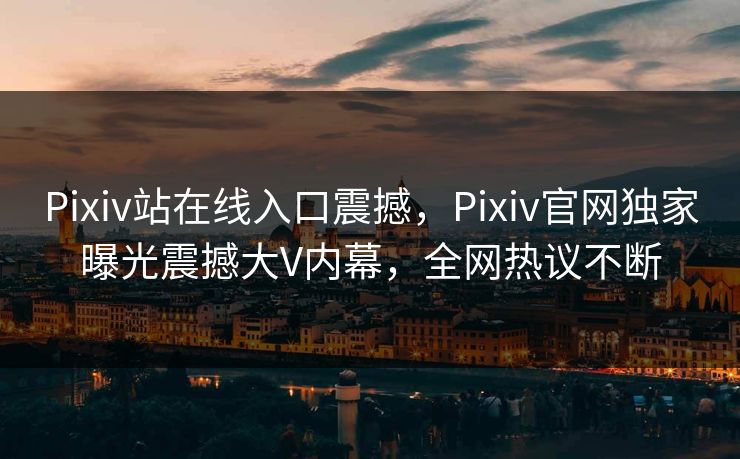 Pixiv站在线入口震撼，Pixiv官网独家曝光震撼大V内幕，全网热议不断