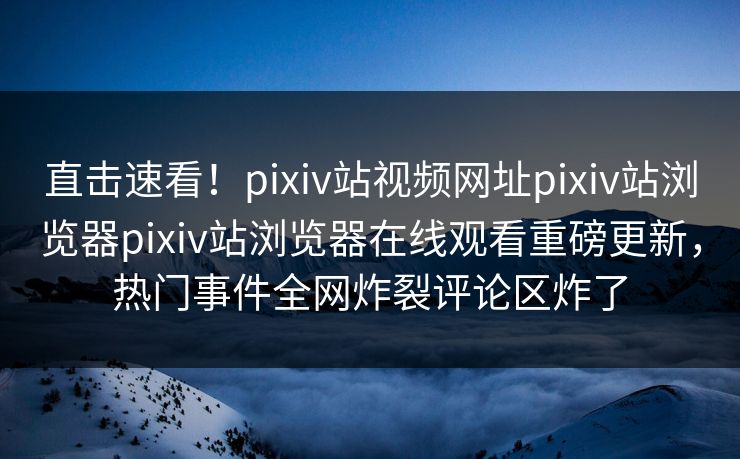 直击速看！pixiv站视频网址pixiv站浏览器pixiv站浏览器在线观看重磅更新，热门事件全网炸裂评论区炸了