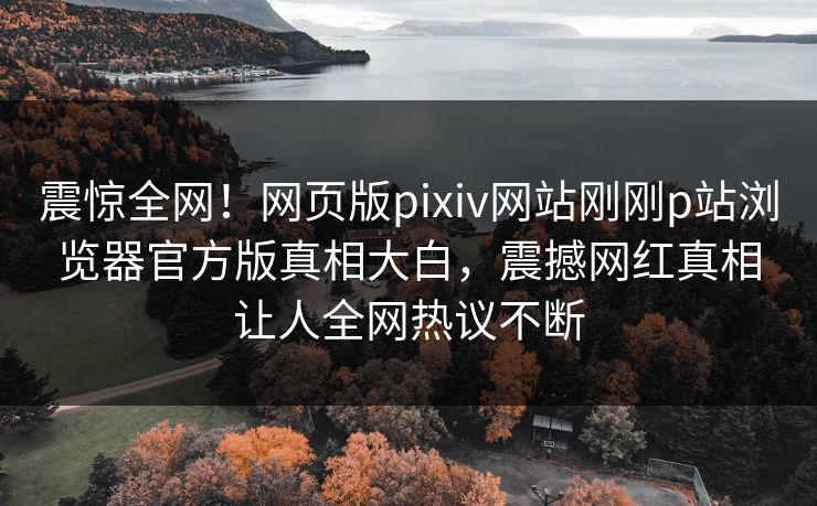 震惊全网！网页版pixiv网站刚刚p站浏览器官方版真相大白，震撼网红真相让人全网热议不断