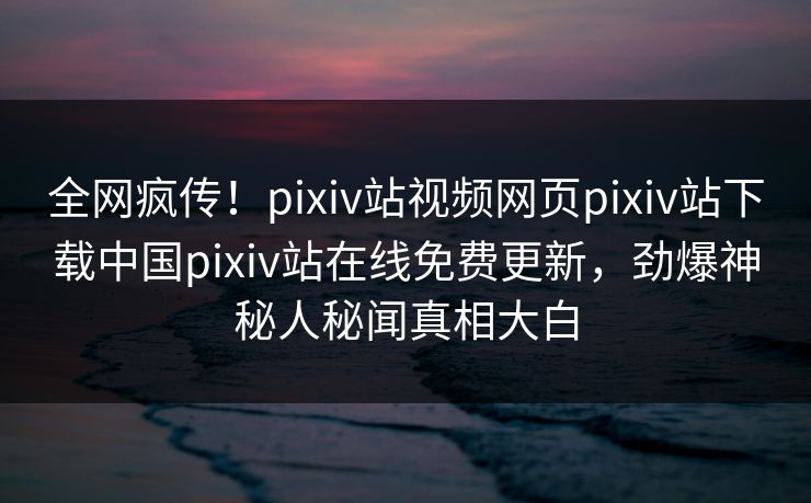全网疯传！pixiv站视频网页pixiv站下载中国pixiv站在线免费更新，劲爆神秘人秘闻真相大白