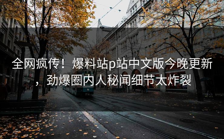 全网疯传！爆料站p站中文版今晚更新，劲爆圈内人秘闻细节太炸裂