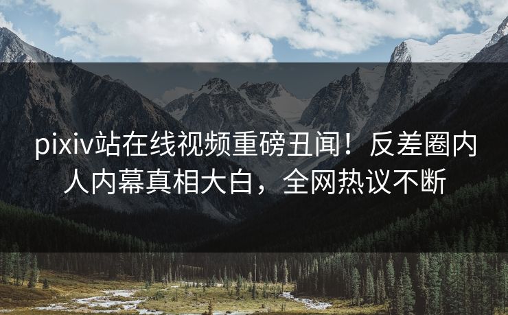 pixiv站在线视频重磅丑闻！反差圈内人内幕真相大白，全网热议不断