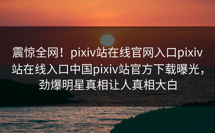 震惊全网！pixiv站在线官网入口pixiv站在线入口中国pixiv站官方下载曝光，劲爆明星真相让人真相大白
