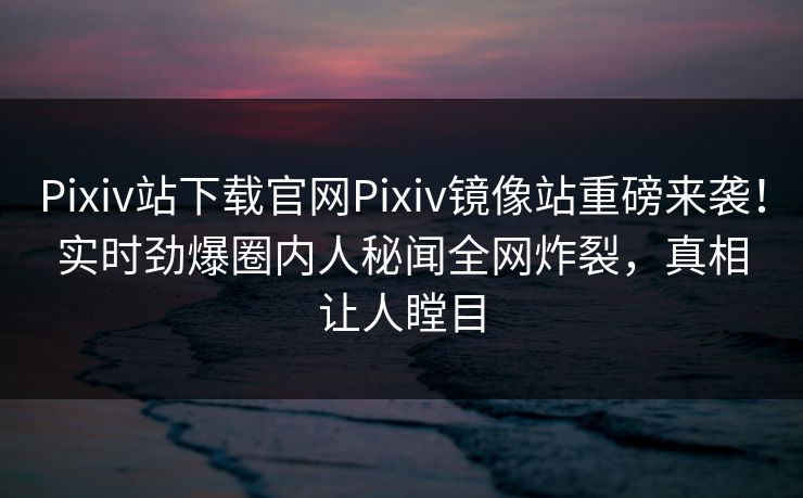 Pixiv站下载官网Pixiv镜像站重磅来袭！实时劲爆圈内人秘闻全网炸裂，真相让人瞠目