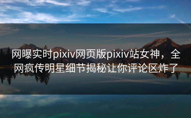 网曝实时pixiv网页版pixiv站女神，全网疯传明星细节揭秘让你评论区炸了